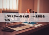 以下不属于seo优化的是（seo主要是指优化）